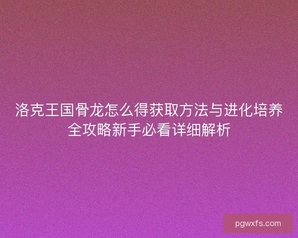 洛克王国骨龙怎么得获取方法与进化培养全攻略新手必看详细解析