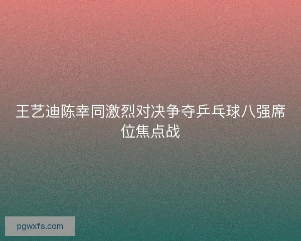 王艺迪陈幸同激烈对决争夺乒乓球八强席位焦点战